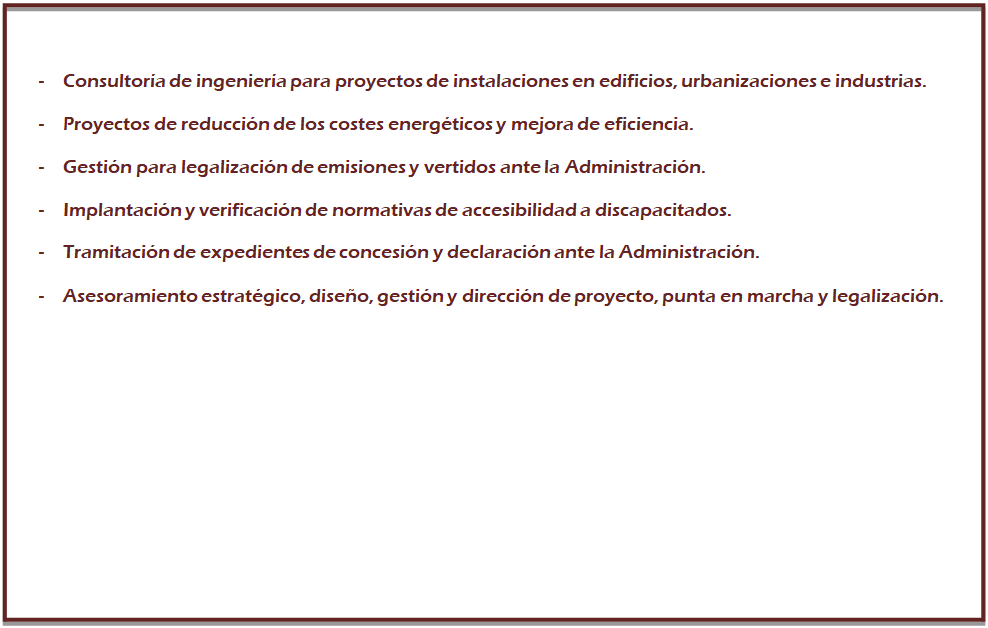 Cuadro de texto: -	Consultor�a de ingenier�a para proyectos de instalaciones en edificios, urbanizaciones e industrias.
-	Proyectos de reducci�n de los costes energ�ticos y mejora de eficiencia.
-	Gesti�n para legalizaci�n de emisiones y vertidos ante la Administraci�n.
-	Implantaci�n y verificaci�n de normativas de accesibilidad a discapacitados.
-	Tramitaci�n de expedientes de concesi�n y declaraci�n ante la Administraci�n.
-	Asesoramiento estrat�gico, dise�o, gesti�n y direcci�n de proyecto, punta en marcha y legalizaci�n.
